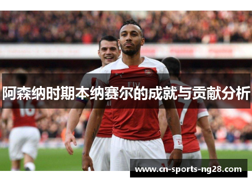 阿森纳时期本纳赛尔的成就与贡献分析 阿森纳时期本纳赛尔的成就与贡献分析