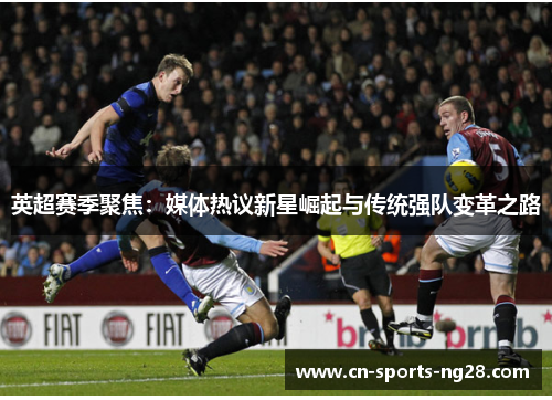 英超赛季聚焦:媒体热议新星崛起与传统强队变革之路 英超赛季聚焦:媒体热议新星崛起与传统强队变革之路