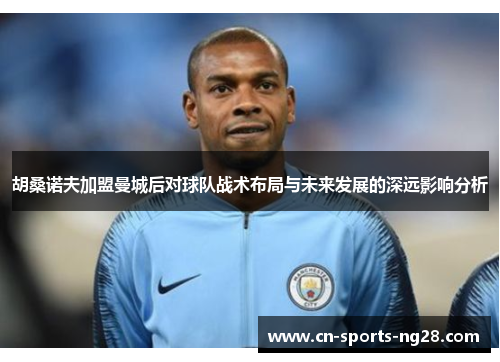 胡桑诺夫加盟曼城后对球队战术布局与未来发展的深远影响分析 胡桑诺夫加盟曼城后对球队战术布局与未来发展的深远影响分析