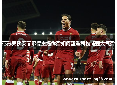 范戴克谈安菲尔德主场优势如何塑造利物浦强大气势