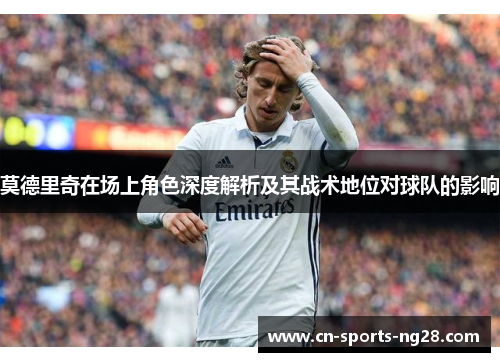 莫德里奇在场上角色深度解析及其战术地位对球队的影响 莫德里奇在场上角色深度解析及其战术地位对球队的影响