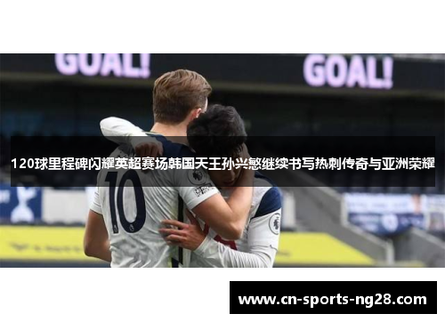 120球里程碑闪耀英超赛场韩国天王孙兴慜继续书写热刺传奇与亚洲荣耀 120球里程碑闪耀英超赛场韩国天王孙兴慜继续书写热刺传奇与亚洲荣耀