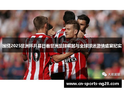 围绕2025非洲杯开幕日看非洲足球崛起与全球球迷激情盛宴纪实
