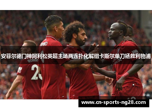 安菲尔德门神阿利松英超主场两连扑化解纽卡斯尔单刀拯救利物浦